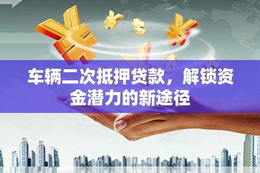 南平车辆二次抵押贷款，解锁资金潜力的新途径