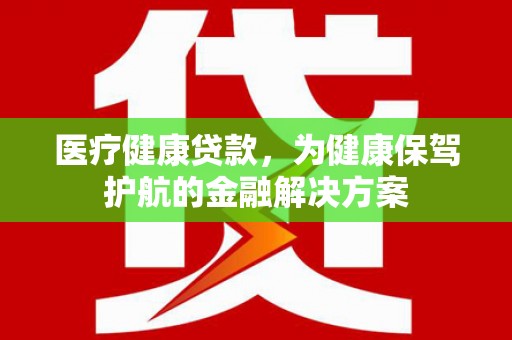 西沙医疗健康贷款，为健康保驾护航的金融解决方案